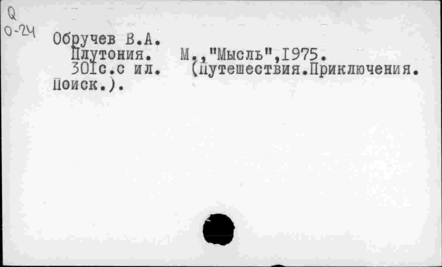 ﻿й
Обручев В.А.
Плутония.	М., "Мыс ль’’,1975.
ЗО1с.с ил. (путешествия.Приключения.
Поиск.).